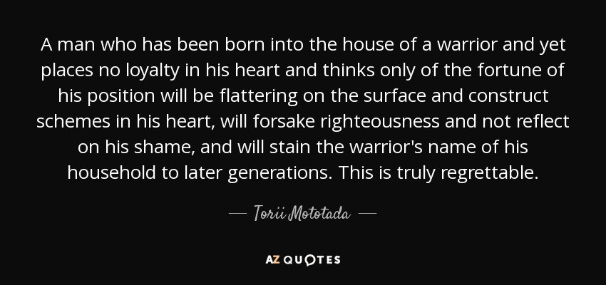 A man who has been born into the house of a warrior and yet places no loyalty in his heart and thinks only of the fortune of his position will be flattering on the surface and construct schemes in his heart, will forsake righteousness and not reflect on his shame, and will stain the warrior's name of his household to later generations. This is truly regrettable. - Torii Mototada
