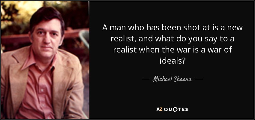 A man who has been shot at is a new realist, and what do you say to a realist when the war is a war of ideals? - Michael Shaara