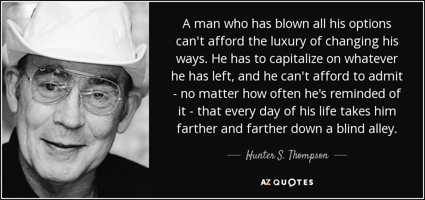 A man who has blown all his options can't afford the luxury of changing his ways. He has to capitalize on whatever he has left, and he can't afford to admit - no matter how often he's reminded of it - that every day of his life takes him farther and farther down a blind alley. - Hunter S. Thompson