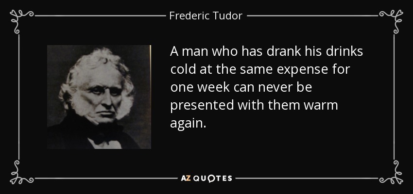 A man who has drank his drinks cold at the same expense for one week can never be presented with them warm again. - Frederic Tudor