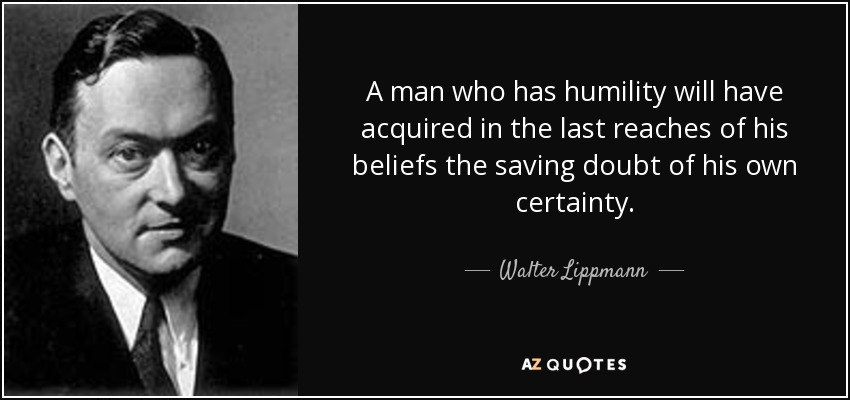 A man who has humility will have acquired in the last reaches of his beliefs the saving doubt of his own certainty. - Walter Lippmann