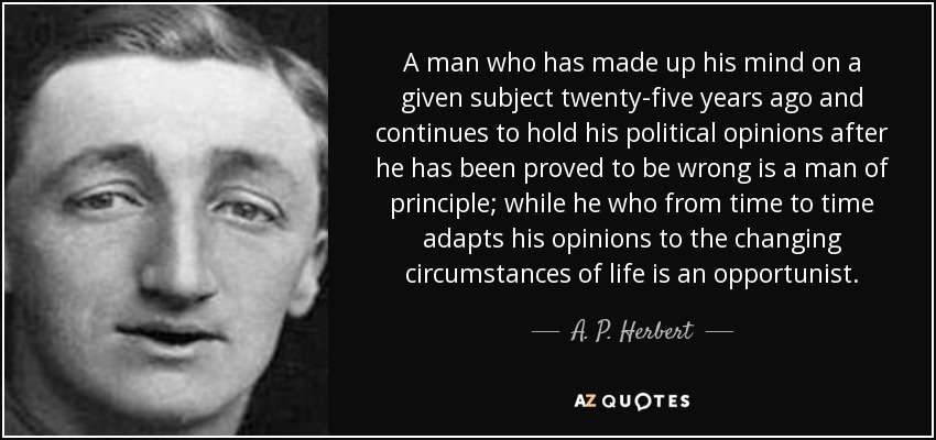 A man who has made up his mind on a given subject twenty-five years ago and continues to hold his political opinions after he has been proved to be wrong is a man of principle; while he who from time to time adapts his opinions to the changing circumstances of life is an opportunist. - A. P. Herbert