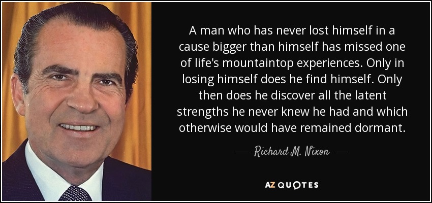 A man who has never lost himself in a cause bigger than himself has missed one of life's mountaintop experiences. Only in losing himself does he find himself. Only then does he discover all the latent strengths he never knew he had and which otherwise would have remained dormant. - Richard M. Nixon