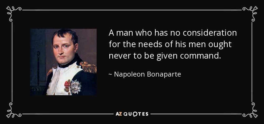 A man who has no consideration for the needs of his men ought never to be given command. - Napoleon Bonaparte