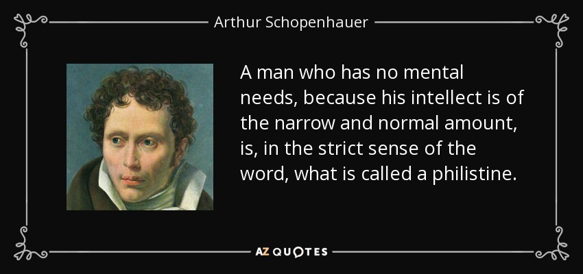 A man who has no mental needs, because his intellect is of the narrow and normal amount, is, in the strict sense of the word, what is called a philistine. - Arthur Schopenhauer