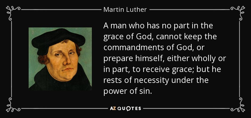 A man who has no part in the grace of God, cannot keep the commandments of God, or prepare himself, either wholly or in part, to receive grace; but he rests of necessity under the power of sin. - Martin Luther