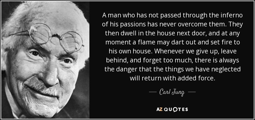 A man who has not passed through the inferno of his passions has never overcome them. They then dwell in the house next door, and at any moment a flame may dart out and set fire to his own house. Whenever we give up, leave behind, and forget too much, there is always the danger that the things we have neglected will return with added force. - Carl Jung