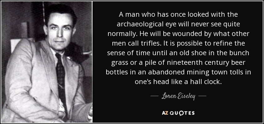 A man who has once looked with the archaeological eye will never see quite normally. He will be wounded by what other men call trifles. It is possible to refine the sense of time until an old shoe in the bunch grass or a pile of nineteenth century beer bottles in an abandoned mining town tolls in one's head like a hall clock. - Loren Eiseley