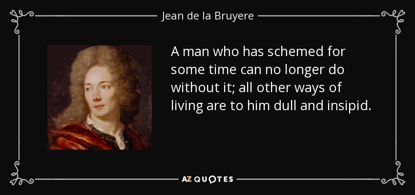 A man who has schemed for some time can no longer do without it; all other ways of living are to him dull and insipid. - Jean de la Bruyere