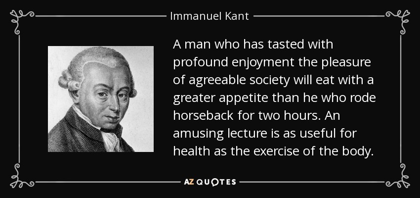 A man who has tasted with profound enjoyment the pleasure of agreeable society will eat with a greater appetite than he who rode horseback for two hours. An amusing lecture is as useful for health as the exercise of the body. - Immanuel Kant