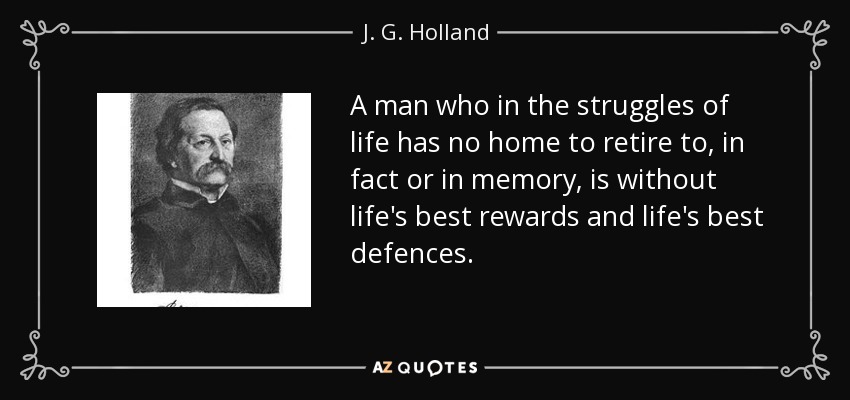 A man who in the struggles of life has no home to retire to, in fact or in memory, is without life's best rewards and life's best defences. - J. G. Holland