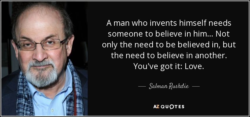 A man who invents himself needs someone to believe in him... Not only the need to be believed in, but the need to believe in another. You've got it: Love. - Salman Rushdie