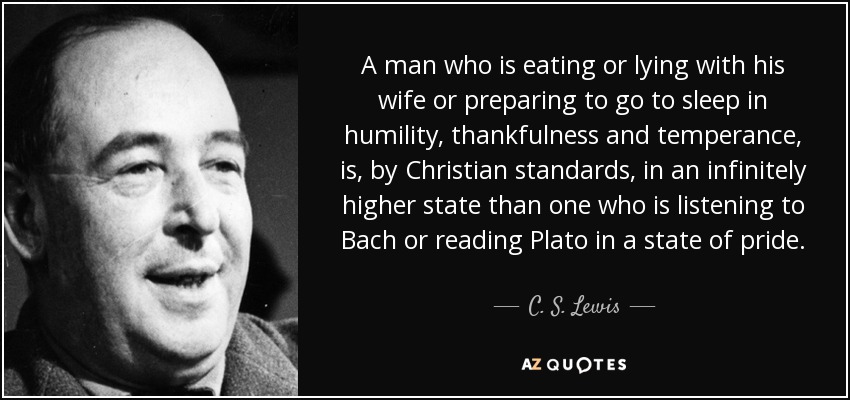 A man who is eating or lying with his wife or preparing to go to sleep in humility, thankfulness and temperance, is, by Christian standards, in an infinitely higher state than one who is listening to Bach or reading Plato in a state of pride. - C. S. Lewis