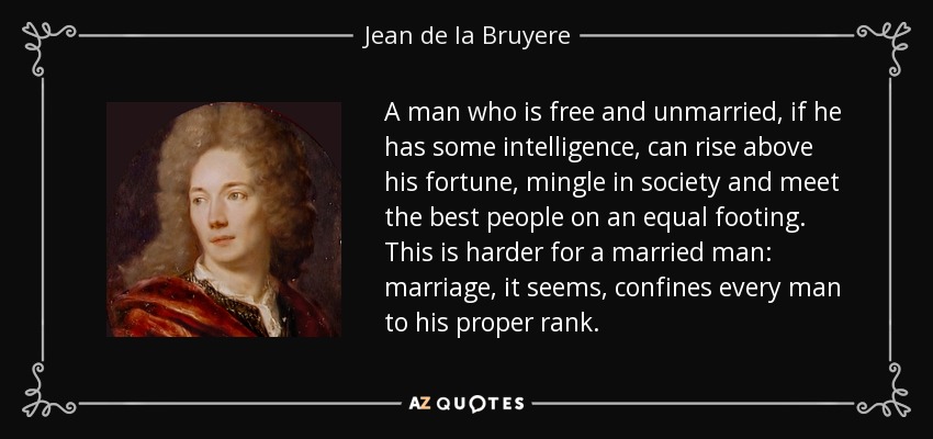 A man who is free and unmarried, if he has some intelligence, can rise above his fortune, mingle in society and meet the best people on an equal footing. This is harder for a married man: marriage, it seems, confines every man to his proper rank. - Jean de la Bruyere