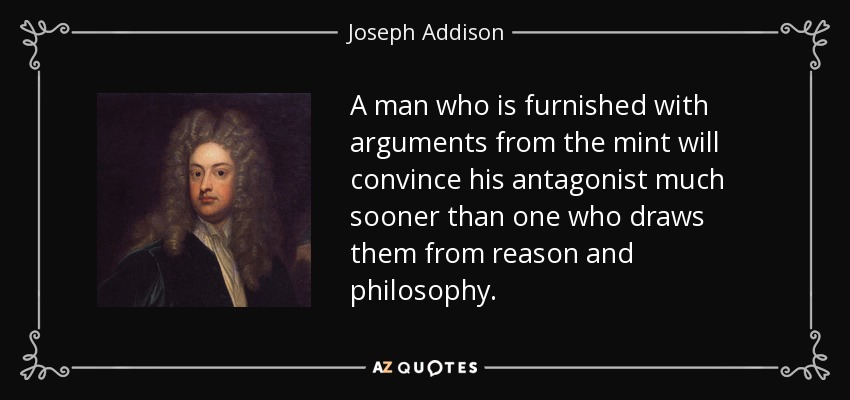 A man who is furnished with arguments from the mint will convince his antagonist much sooner than one who draws them from reason and philosophy. - Joseph Addison