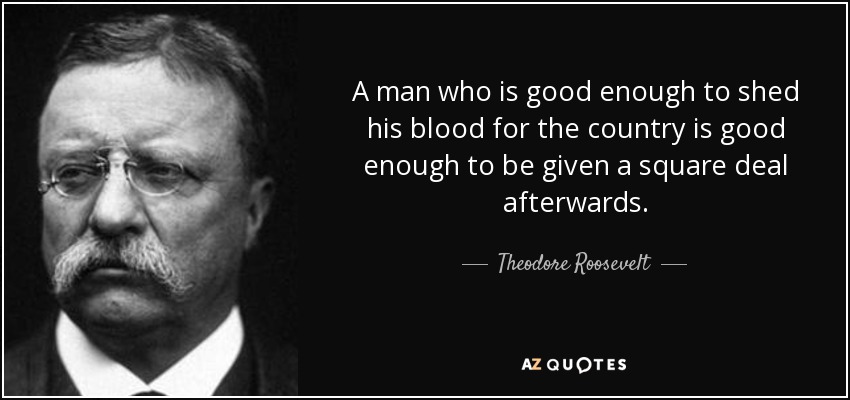 A man who is good enough to shed his blood for the country is good enough to be given a square deal afterwards. - Theodore Roosevelt