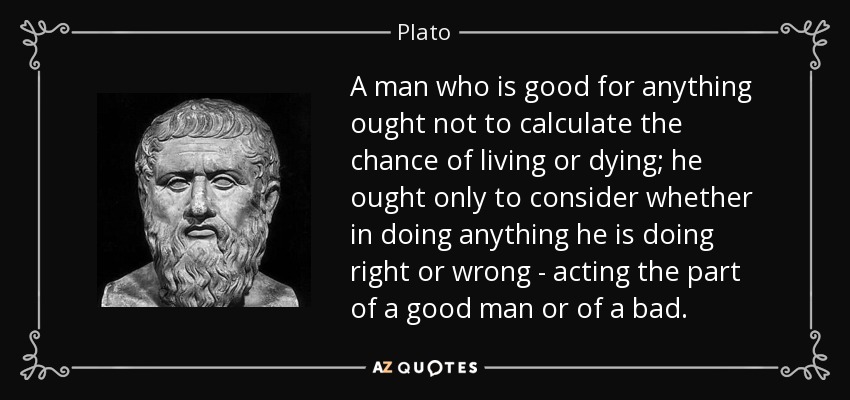 A man who is good for anything ought not to calculate the chance of living or dying; he ought only to consider whether in doing anything he is doing right or wrong - acting the part of a good man or of a bad. - Plato