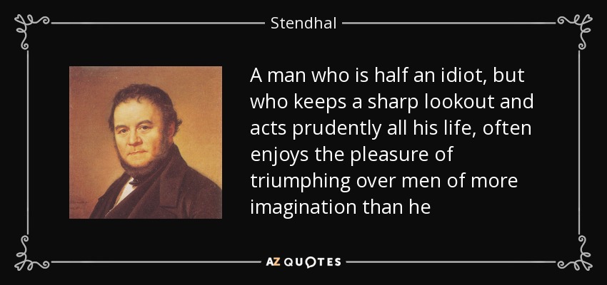 A man who is half an idiot, but who keeps a sharp lookout and acts prudently all his life, often enjoys the pleasure of triumphing over men of more imagination than he - Stendhal