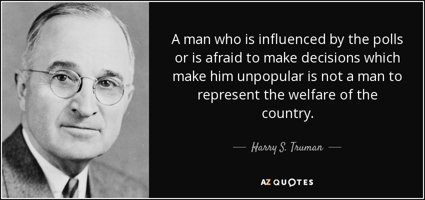 A man who is influenced by the polls or is afraid to make decisions which make him unpopular is not a man to represent the welfare of the country. - Harry S. Truman