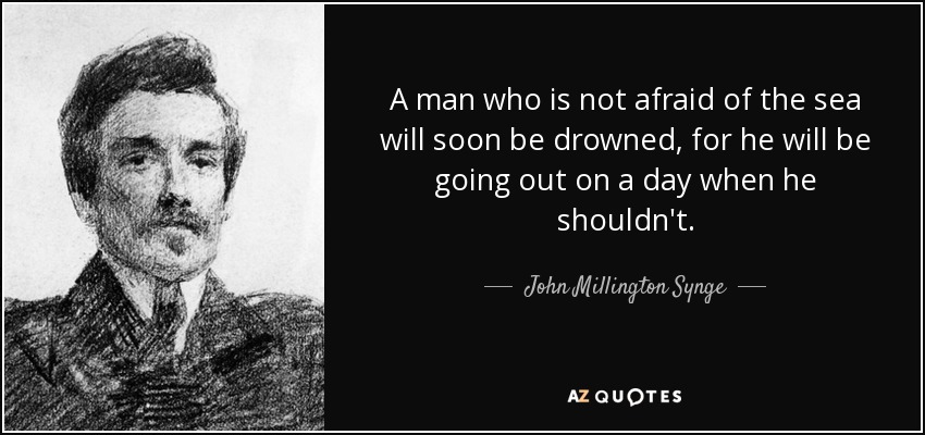 A man who is not afraid of the sea will soon be drowned, for he will be going out on a day when he shouldn't. - John Millington Synge