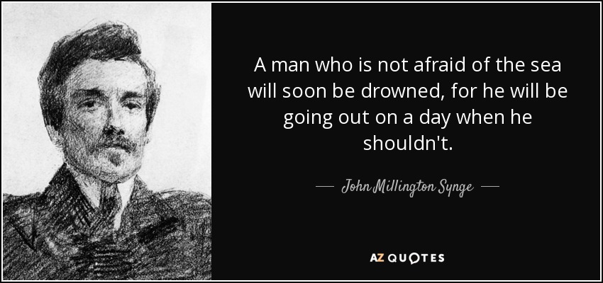 A man who is not afraid of the sea will soon be drowned, for he will be going out on a day when he shouldn't. - John Millington Synge