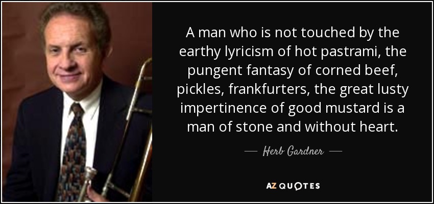 A man who is not touched by the earthy lyricism of hot pastrami, the pungent fantasy of corned beef, pickles, frankfurters, the great lusty impertinence of good mustard is a man of stone and without heart. - Herb Gardner