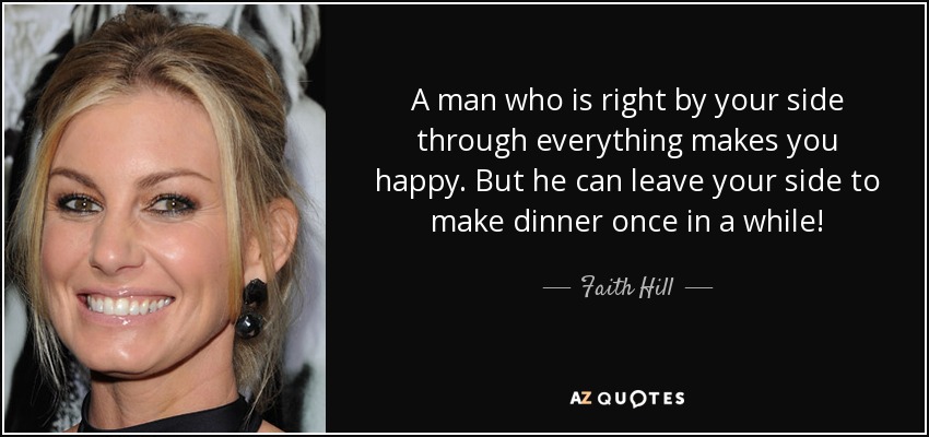 A man who is right by your side through everything makes you happy. But he can leave your side to make dinner once in a while! - Faith Hill
