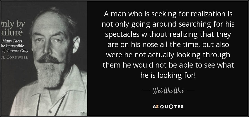 A man who is seeking for realization is not only going around searching for his spectacles without realizing that they are on his nose all the time, but also were he not actually looking through them he would not be able to see what he is looking for! - Wei Wu Wei