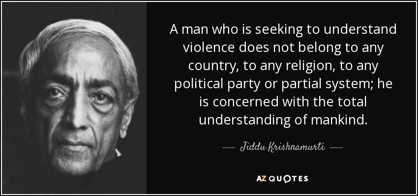 A man who is seeking to understand violence does not belong to any country, to any religion, to any political party or partial system; he is concerned with the total understanding of mankind. - Jiddu Krishnamurti