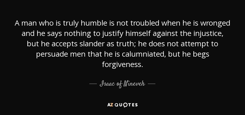 A man who is truly humble is not troubled when he is wronged and he says nothing to justify himself against the injustice, but he accepts slander as truth; he does not attempt to persuade men that he is calumniated, but he begs forgiveness. - Isaac of Nineveh