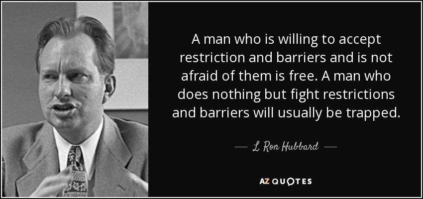 A man who is willing to accept restriction and barriers and is not afraid of them is free. A man who does nothing but fight restrictions and barriers will usually be trapped. - L. Ron Hubbard