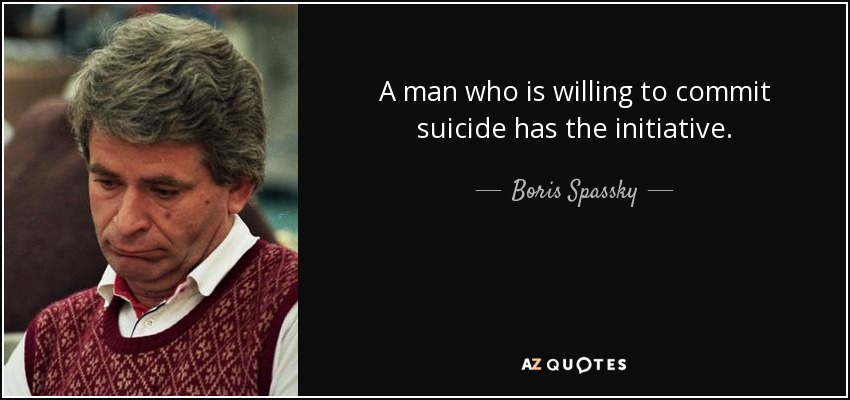 A man who is willing to commit suicide has the initiative. - Boris Spassky