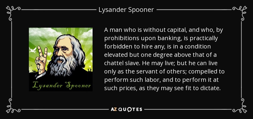 A man who is without capital, and who, by prohibitions upon banking, is practically forbidden to hire any, is in a condition elevated but one degree above that of a chattel slave. He may live; but he can live only as the servant of others; compelled to perform such labor, and to perform it at such prices, as they may see fit to dictate. - Lysander Spooner