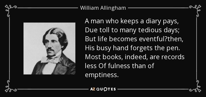 A man who keeps a diary pays, Due toll to many tedious days; But life becomes eventfulthen, His busy hand forgets the pen. Most books, indeed, are records less Of fulness than of emptiness. - William Allingham