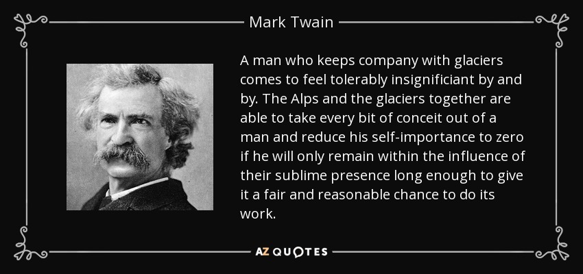 A man who keeps company with glaciers comes to feel tolerably insignificiant by and by. The Alps and the glaciers together are able to take every bit of conceit out of a man and reduce his self-importance to zero if he will only remain within the influence of their sublime presence long enough to give it a fair and reasonable chance to do its work. - Mark Twain