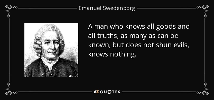 A man who knows all goods and all truths, as many as can be known, but does not shun evils, knows nothing. - Emanuel Swedenborg