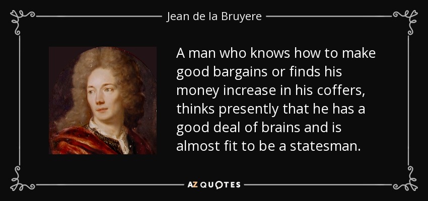 A man who knows how to make good bargains or finds his money increase in his coffers, thinks presently that he has a good deal of brains and is almost fit to be a statesman. - Jean de la Bruyere