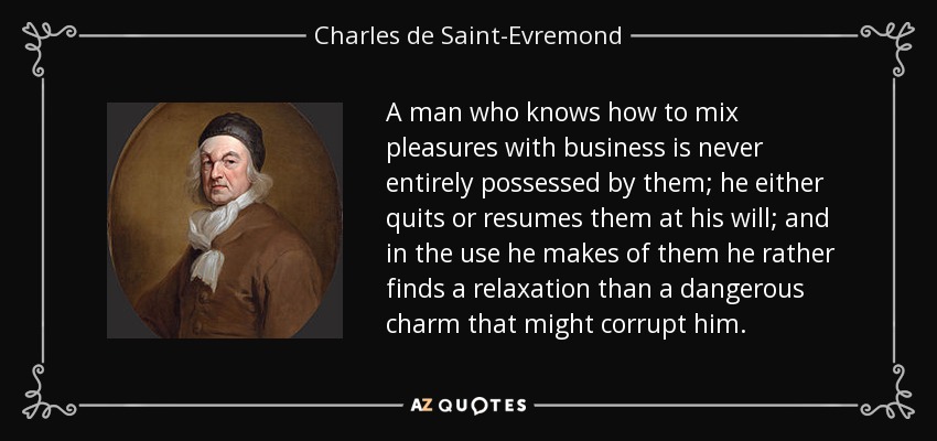 A man who knows how to mix pleasures with business is never entirely possessed by them; he either quits or resumes them at his will; and in the use he makes of them he rather finds a relaxation than a dangerous charm that might corrupt him. - Charles de Saint-Evremond