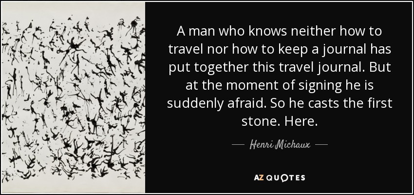 A man who knows neither how to travel nor how to keep a journal has put together this travel journal. But at the moment of signing he is suddenly afraid. So he casts the first stone. Here. - Henri Michaux