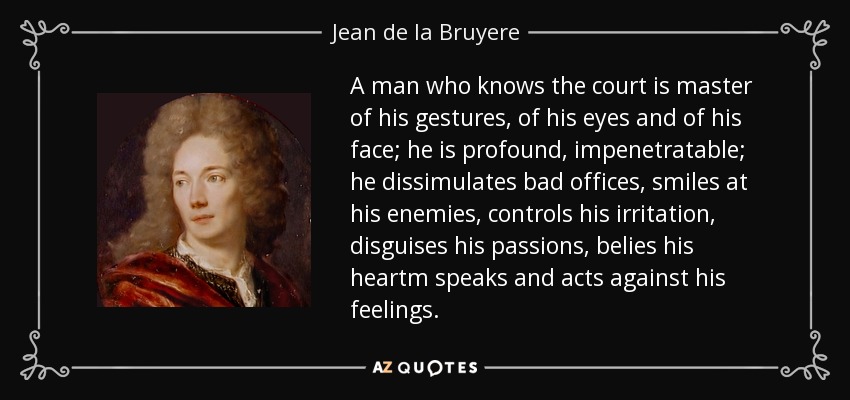 A man who knows the court is master of his gestures, of his eyes and of his face; he is profound, impenetratable; he dissimulates bad offices, smiles at his enemies, controls his irritation, disguises his passions, belies his heartm speaks and acts against his feelings. - Jean de la Bruyere