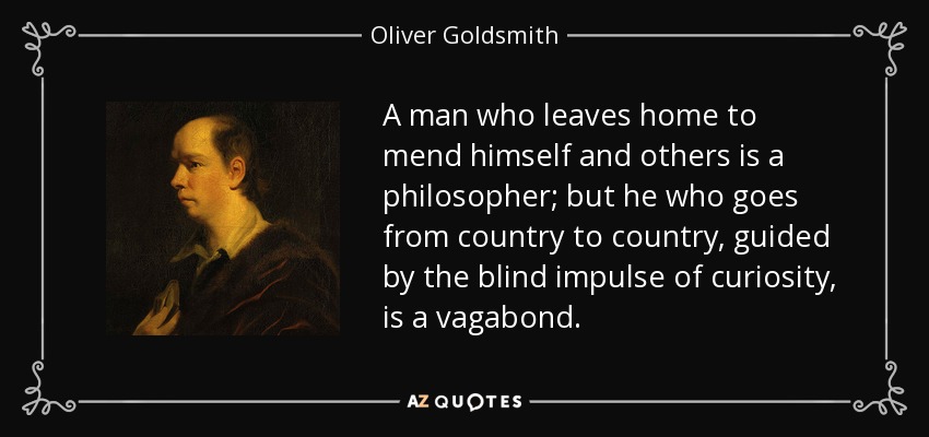 A man who leaves home to mend himself and others is a philosopher; but he who goes from country to country, guided by the blind impulse of curiosity, is a vagabond. - Oliver Goldsmith