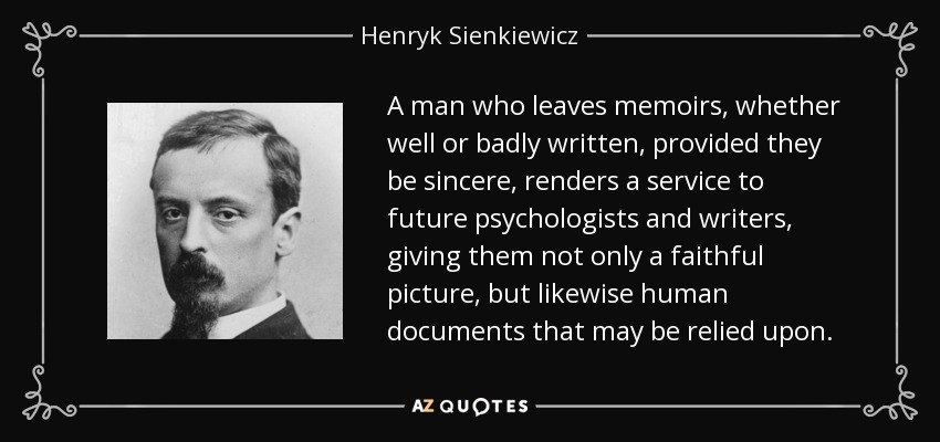 A man who leaves memoirs, whether well or badly written, provided they be sincere, renders a service to future psychologists and writers, giving them not only a faithful picture, but likewise human documents that may be relied upon. - Henryk Sienkiewicz