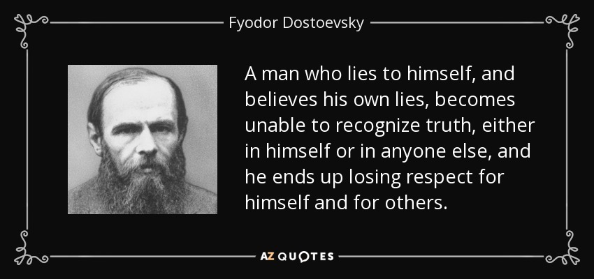 A man who lies to himself, and believes his own lies, becomes unable to recognize truth, either in himself or in anyone else, and he ends up losing respect for himself and for others. - Fyodor Dostoevsky