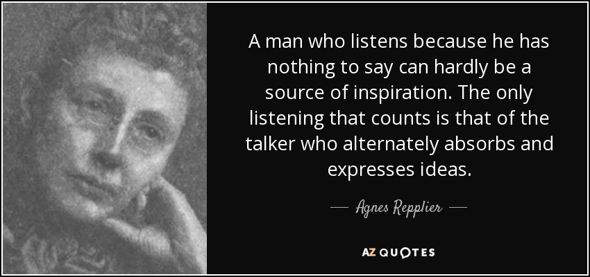 A man who listens because he has nothing to say can hardly be a source of inspiration. The only listening that counts is that of the talker who alternately absorbs and expresses ideas. - Agnes Repplier