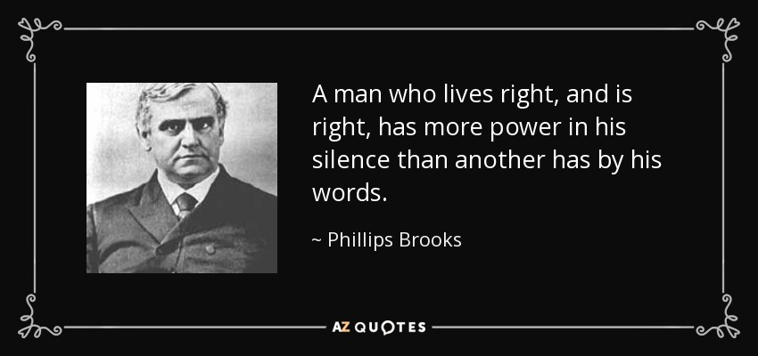 A man who lives right, and is right, has more power in his silence than another has by his words. - Phillips Brooks