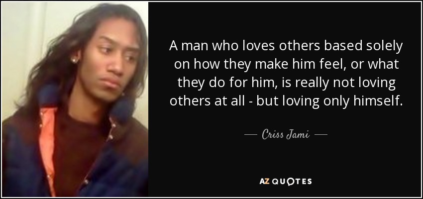 A man who loves others based solely on how they make him feel, or what they do for him, is really not loving others at all - but loving only himself. - Criss Jami