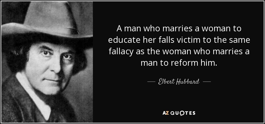 A man who marries a woman to educate her falls victim to the same fallacy as the woman who marries a man to reform him. - Elbert Hubbard