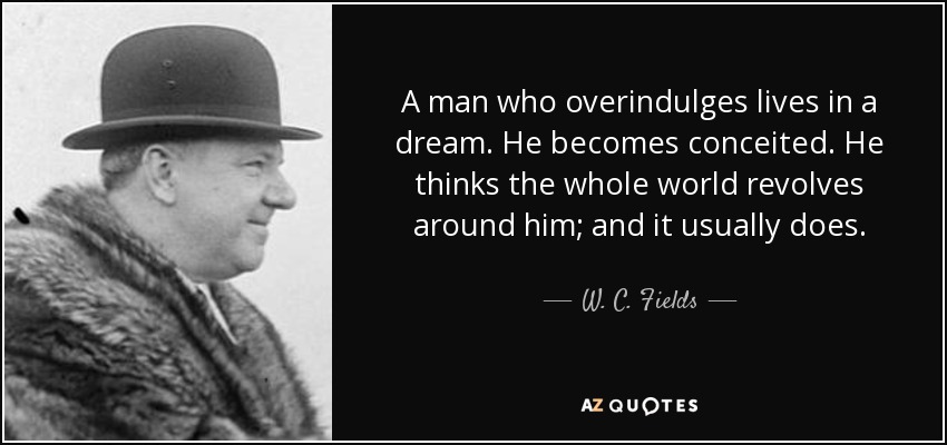 A man who overindulges lives in a dream. He becomes conceited. He thinks the whole world revolves around him; and it usually does. - W. C. Fields
