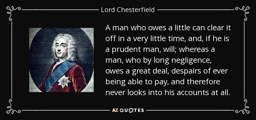 A man who owes a little can clear it off in a very little time, and, if he is a prudent man, will; whereas a man, who by long negligence, owes a great deal, despairs of ever being able to pay, and therefore never looks into his accounts at all. - Lord Chesterfield