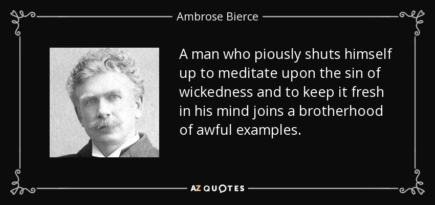 A man who piously shuts himself up to meditate upon the sin of wickedness and to keep it fresh in his mind joins a brotherhood of awful examples. - Ambrose Bierce